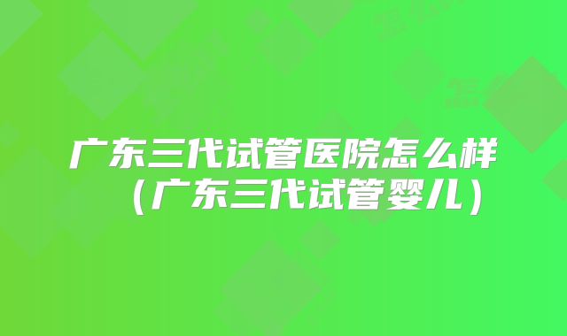 广东三代试管医院怎么样（广东三代试管婴儿）