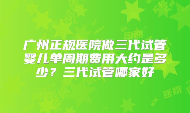 广州正规医院做三代试管婴儿单周期费用大约是多少？三代试管哪家好