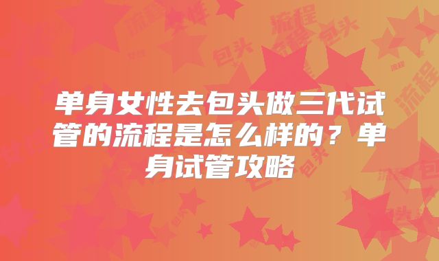 单身女性去包头做三代试管的流程是怎么样的？单身试管攻略