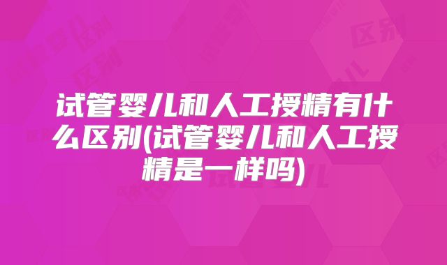 试管婴儿和人工授精有什么区别(试管婴儿和人工授精是一样吗)