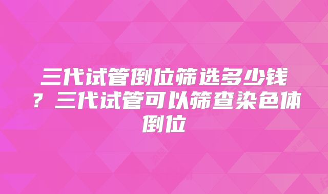 三代试管倒位筛选多少钱?三代试管可以筛查染色体倒位