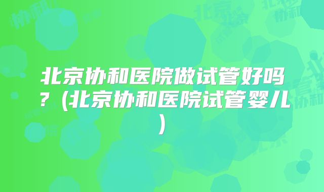 北京协和医院做试管好吗?(北京协和医院试管婴儿)