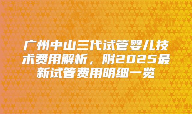 广州中山三代试管婴儿技术费用解析,附2025最新试管费用明细一览
