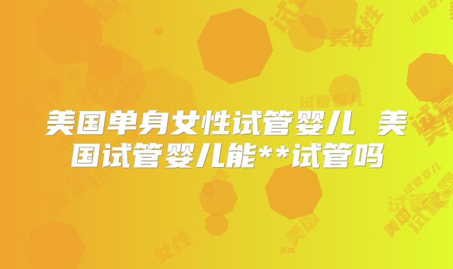 美国单身女性试管婴儿 美国试管婴儿能**试管吗