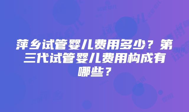 萍乡试管婴儿费用多少？第三代试管婴儿费用构成有哪些？