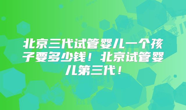 北京三代试管婴儿一个孩子要多少钱！北京试管婴儿第三代！