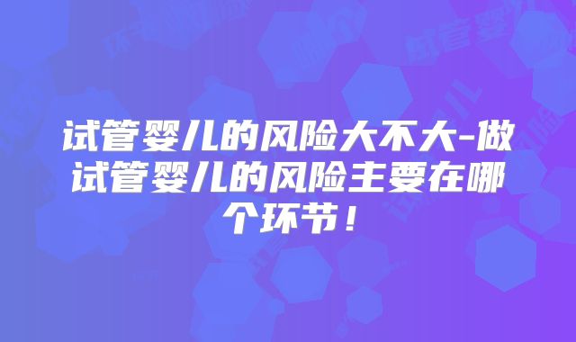 试管婴儿的风险大不大-做试管婴儿的风险主要在哪个环节！