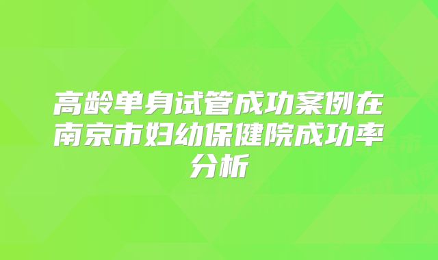 高龄单身试管成功案例在南京市妇幼保健院成功率分析