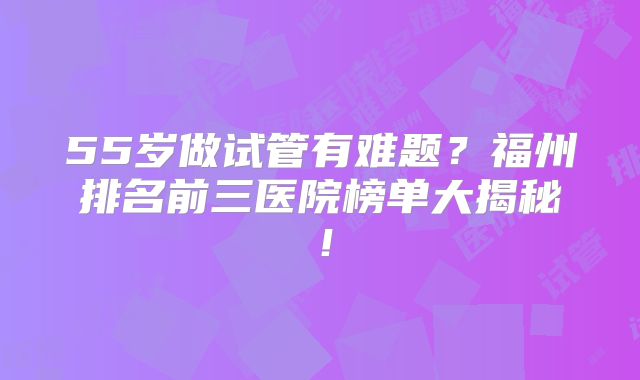 55岁做试管有难题?福州排名前三医院榜单大揭秘!