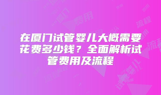 在厦门试管婴儿大概需要花费多少钱?全面解析试管费用及流程
