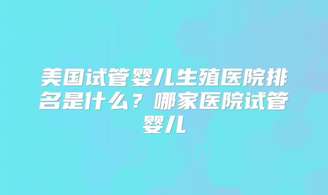 美国试管婴儿生殖医院排名是什么？哪家医院试管婴儿
