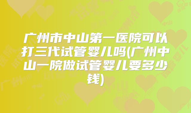 广州市中山第一医院可以打三代试管婴儿吗(广州中山一院做试管婴儿要多少钱)