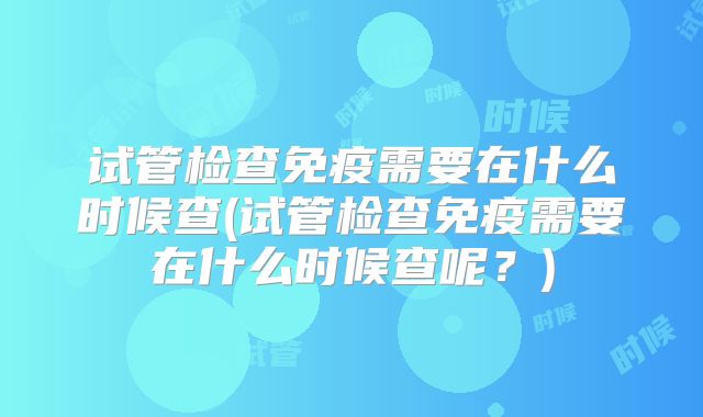 试管检查免疫需要在什么时候查(试管检查免疫需要在什么时候查呢？)