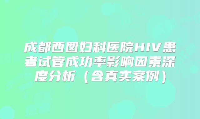 成都西囡妇科医院HIV患者试管成功率影响因素深度分析（含真实案例）