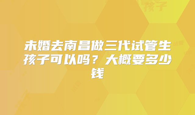 未婚去南昌做三代试管生孩子可以吗？大概要多少钱