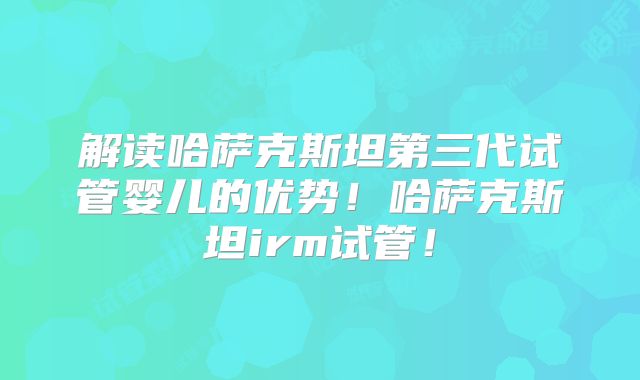 解读哈萨克斯坦第三代试管婴儿的优势！哈萨克斯坦irm试管！