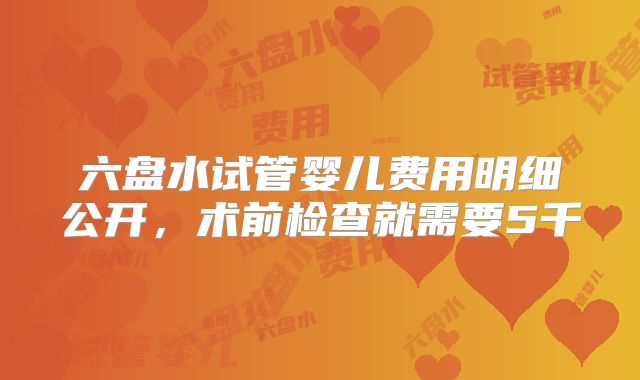 六盘水试管婴儿费用明细公开，术前检查就需要5千