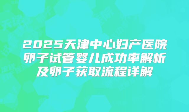 2025天津中心妇产医院卵子试管婴儿成功率解析及卵子获取流程详解
