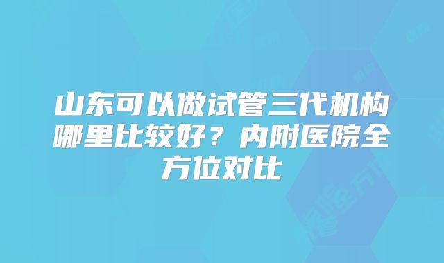山东可以做试管三代机构哪里比较好?内附医院全方位对比