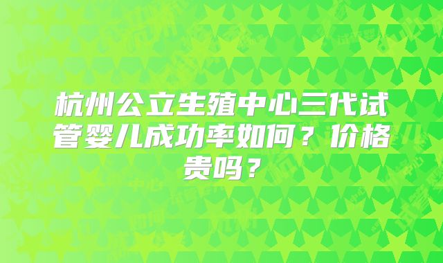 杭州公立生殖中心三代试管婴儿成功率如何？价格贵吗？