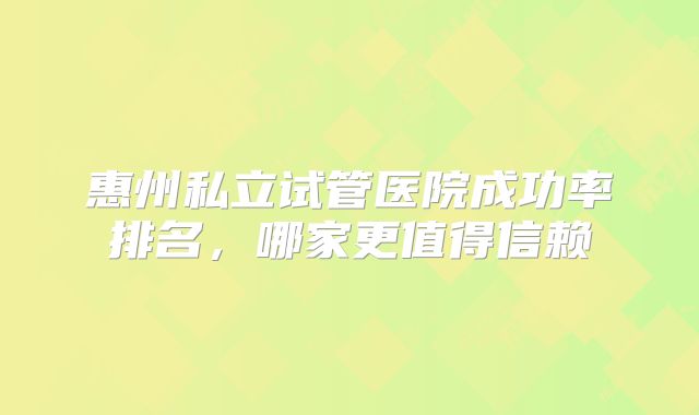 惠州私立试管医院成功率排名，哪家更值得信赖