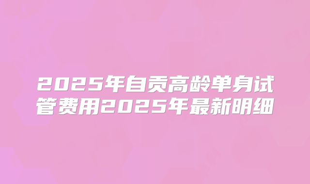 2025年自贡高龄单身试管费用2025年最新明细