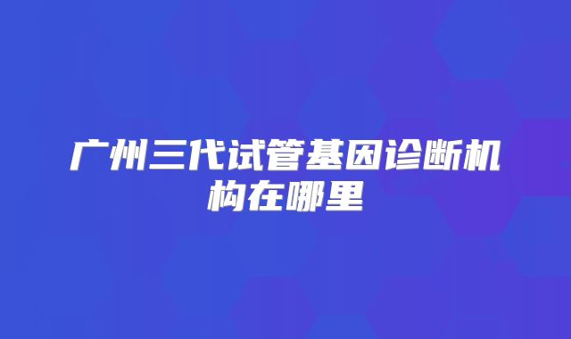 广州三代试管基因诊断机构在哪里