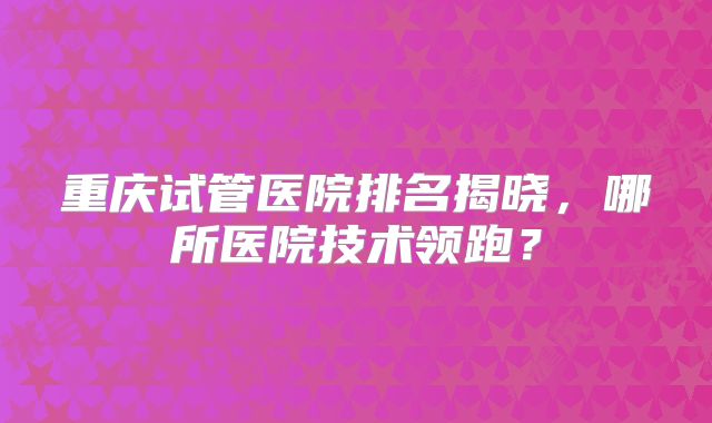 重庆试管医院排名揭晓，哪所医院技术领跑？