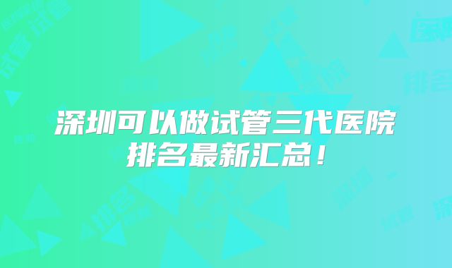 深圳可以做试管三代医院排名最新汇总！