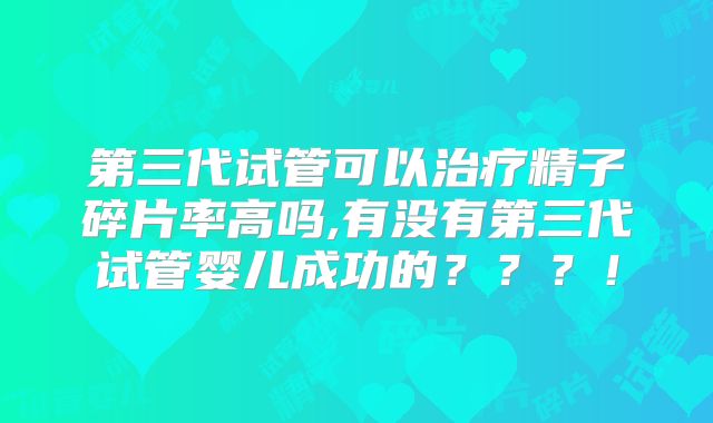 第三代试管可以治疗精子碎片率高吗,有没有第三代试管婴儿成功的？？？！