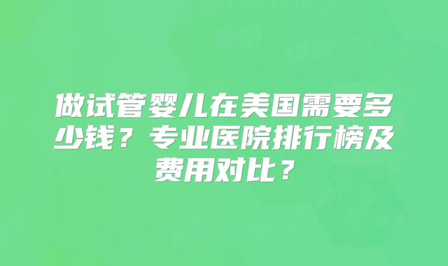 做试管婴儿在美国需要多少钱？专业医院排行榜及费用对比？