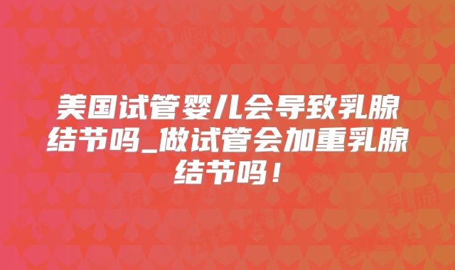 美国试管婴儿会导致乳腺结节吗_做试管会加重乳腺结节吗!