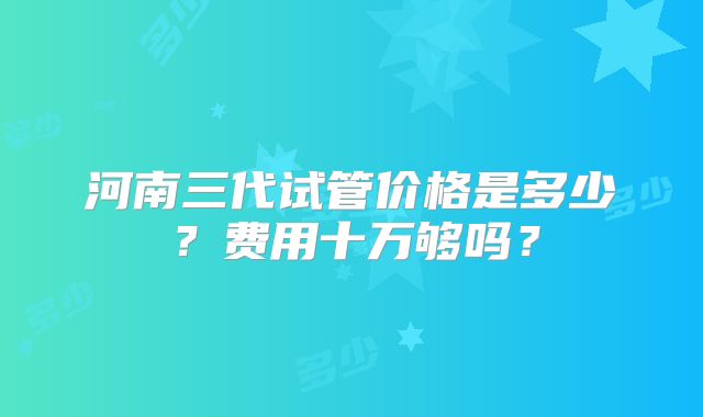 河南三代试管价格是多少？费用十万够吗？