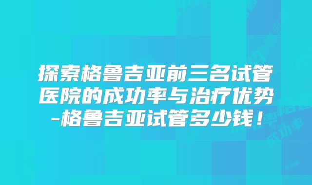 探索格鲁吉亚前三名试管医院的成功率与治疗优势-格鲁吉亚试管多少钱！