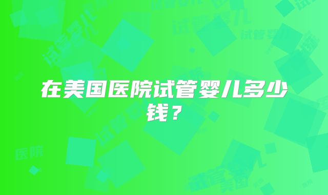 在美国医院试管婴儿多少钱?