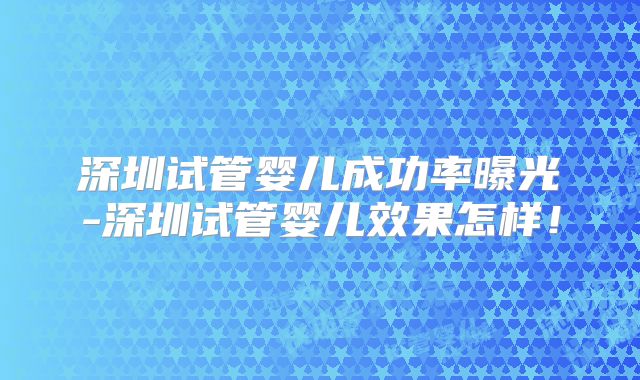 深圳试管婴儿成功率曝光-深圳试管婴儿效果怎样！