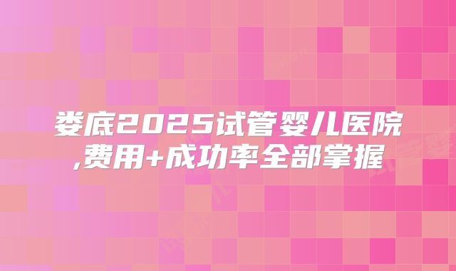 娄底2025试管婴儿医院,费用+成功率全部掌握