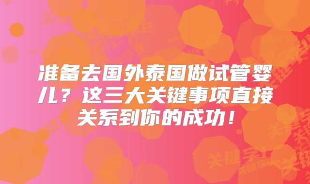 准备去国外泰国做试管婴儿？这三大关键事项直接关系到你的成功！