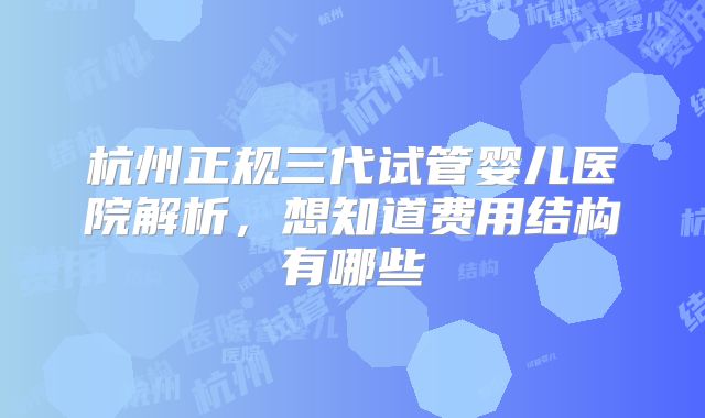 杭州正规三代试管婴儿医院解析，想知道费用结构有哪些