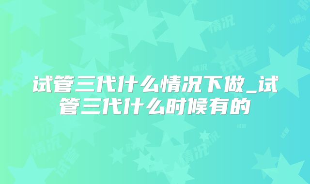 试管三代什么情况下做_试管三代什么时候有的