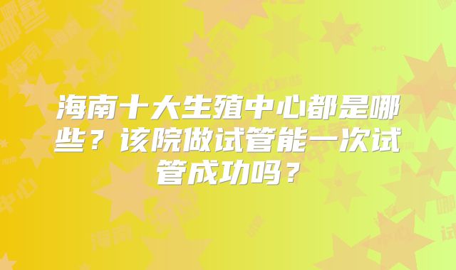 海南十大生殖中心都是哪些?该院做试管能一次试管成功吗?