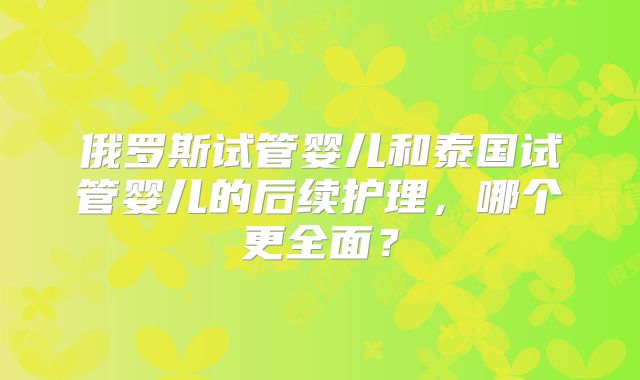 俄罗斯试管婴儿和泰国试管婴儿的后续护理，哪个更全面？