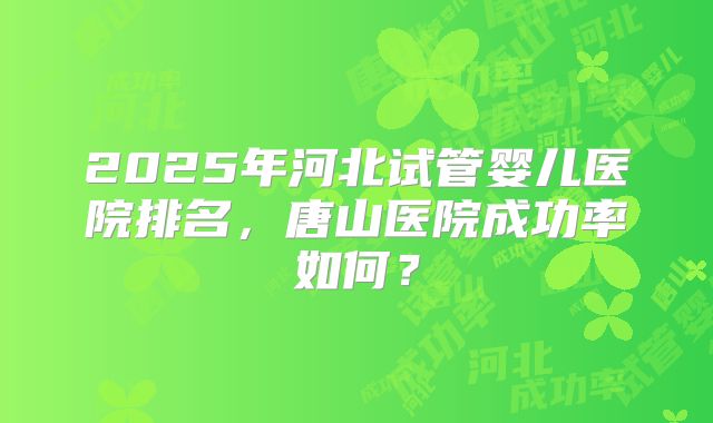 2025年河北试管婴儿医院排名，唐山医院成功率如何？