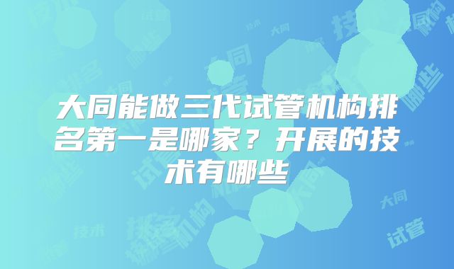 大同能做三代试管机构排名第一是哪家？开展的技术有哪些