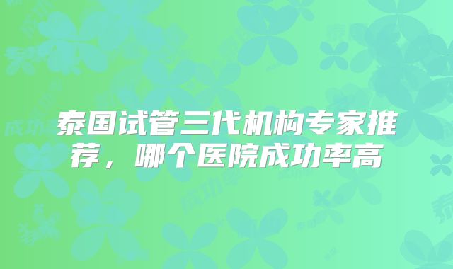 泰国试管三代机构专家推荐,哪个医院成功率高