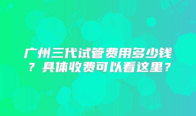 广州三代试管费用多少钱？具体收费可以看这里？