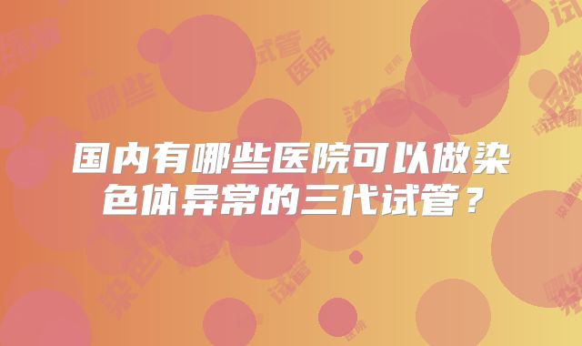 国内有哪些医院可以做染色体异常的三代试管？