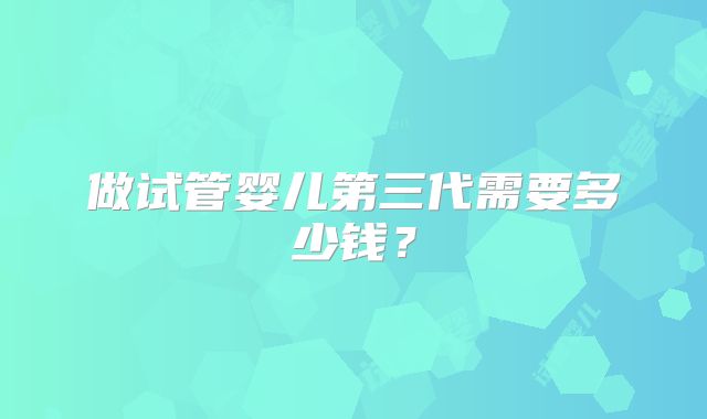 做试管婴儿第三代需要多少钱？