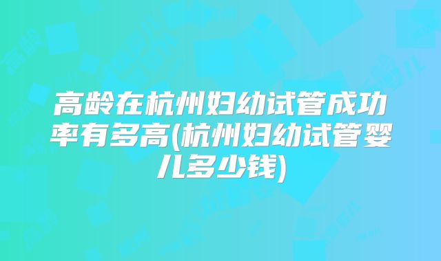高龄在杭州妇幼试管成功率有多高(杭州妇幼试管婴儿多少钱)