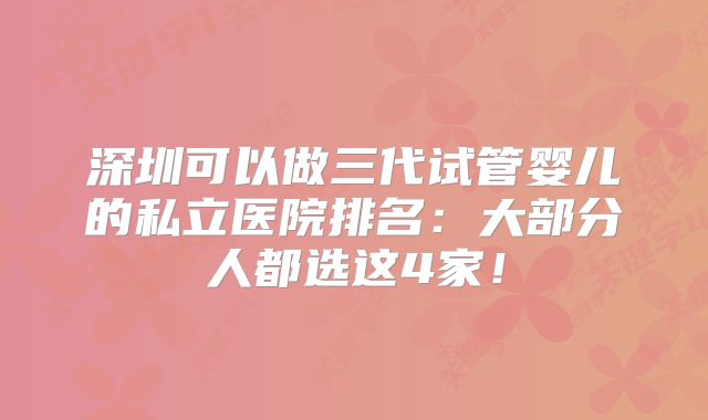 深圳可以做三代试管婴儿的私立医院排名:大部分人都选这4家!